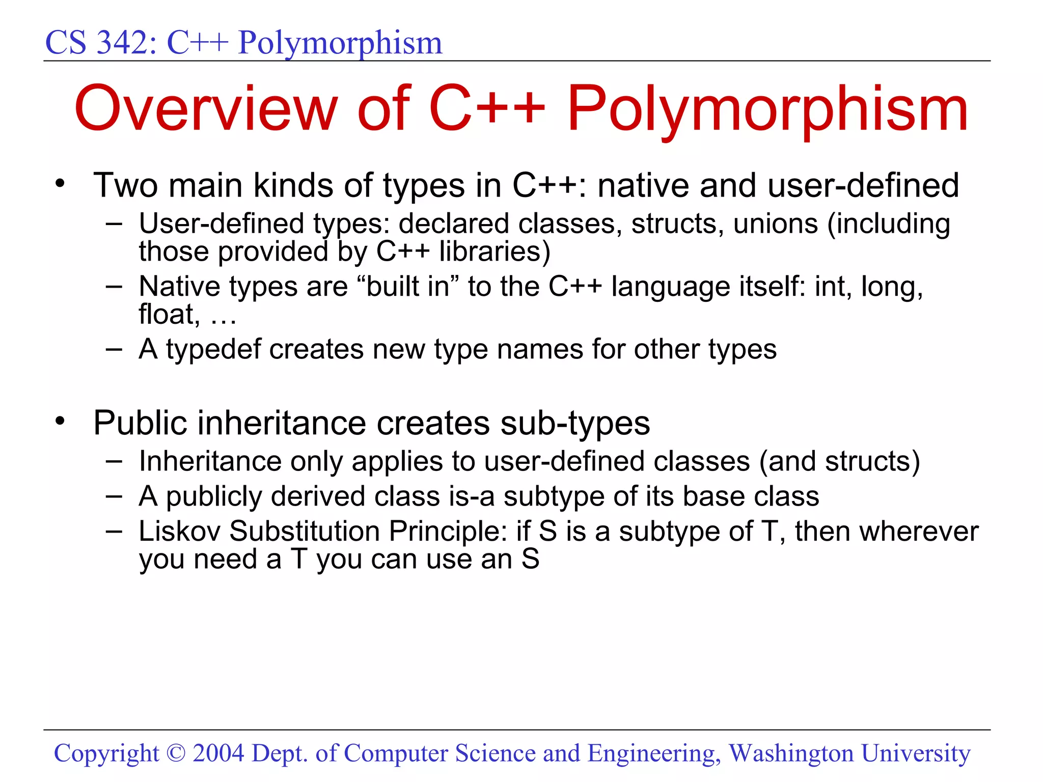 Overview of C++ Polymorphism Two main kinds of types in C++: native and user-defined User-defined types: declared classes, structs, unions (including those provided by C++ libraries) Native types are “built in” to the C++ language itself: int, long, float, … A typedef creates new type names for other types Public inheritance creates sub-types Inheritance only applies to user-defined classes (and structs) A publicly derived class is-a subtype of its base class Liskov Substitution Principle: if S is a subtype of T, then wherever you need a T you can use an S 