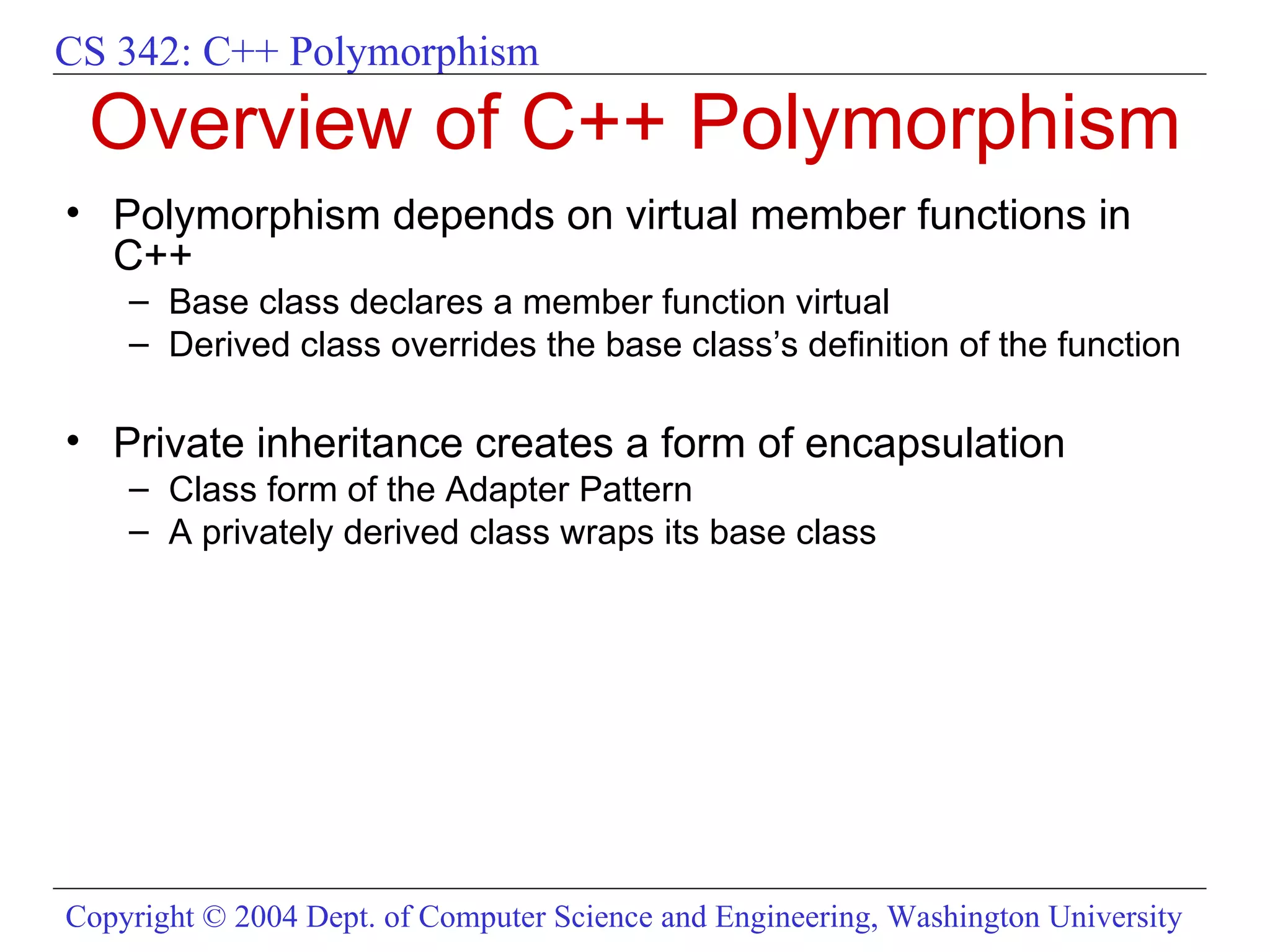Overview of C++ Polymorphism Polymorphism depends on virtual member functions in C++ Base class declares a member function virtual Derived class overrides the base class’s definition of the function  Private inheritance creates a form of encapsulation  Class form of the Adapter Pattern A privately derived class wraps its base class 