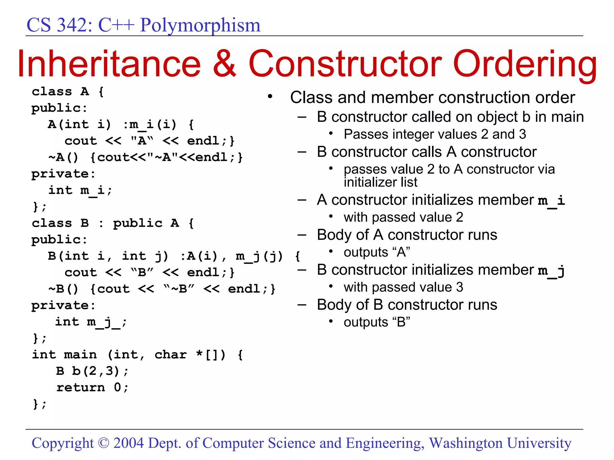 Inheritance & Constructor Ordering class A { public: A(int i) :m_i(i) { cout << &quot;A“ << endl;} ~A() {cout<<&quot;~A&quot;<<endl;} private:  int m_i; }; class B : public A { public: B(int i, int j) :A(i), m_j(j) { cout << “B” << endl;} ~B() {cout << “~B” << endl;} private:  int m_j_; }; int main (int, char *[]) { B b(2,3); return 0; }; Class and member construction order  B constructor called on object b in main Passes integer values 2 and 3 B constructor calls A constructor passes value 2 to A constructor via initializer list A constructor initializes member  m_i   with passed value 2 Body of A constructor runs outputs “A” B constructor initializes member  m_j with passed value 3 Body of B constructor runs outputs “B” 