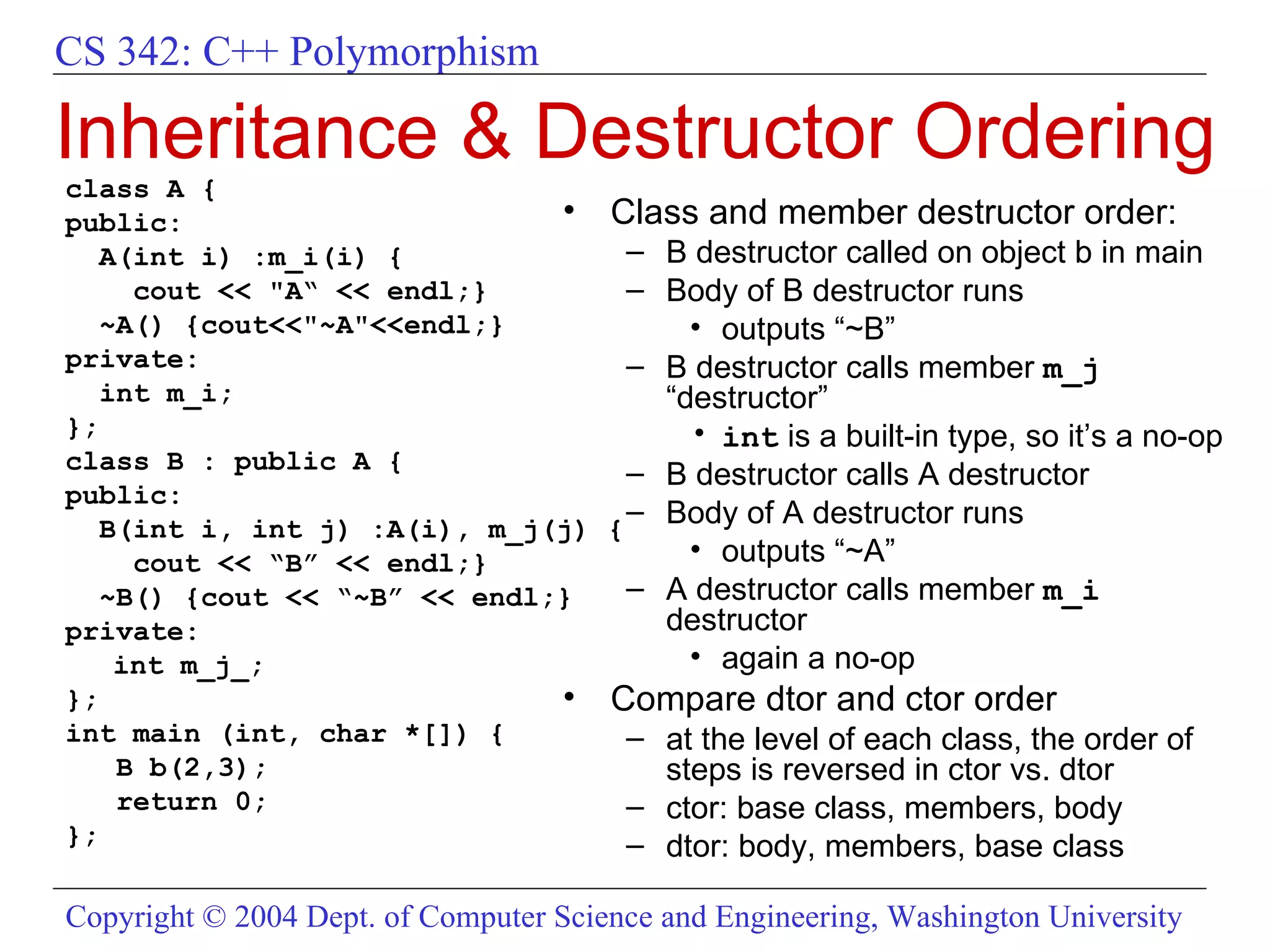 Inheritance & Destructor Ordering class A { public: A(int i) :m_i(i) { cout << &quot;A“ << endl;} ~A() {cout<<&quot;~A&quot;<<endl;} private:  int m_i; }; class B : public A { public: B(int i, int j) :A(i), m_j(j) { cout << “B” << endl;} ~B() {cout << “~B” << endl;} private:  int m_j_; }; int main (int, char *[]) { B b(2,3); return 0; }; Class and member destructor order:  B destructor called on object b in main Body of B destructor runs outputs “~B” B destructor calls member  m_j  “destructor” int  is a built-in type, so it’s a no-op B destructor calls A destructor Body of A destructor runs outputs “~A” A destructor calls member  m_i  destructor  again a no-op Compare dtor and ctor order at the level of each class, the order of steps is reversed in ctor vs. dtor ctor: base class, members, body dtor: body, members, base class 