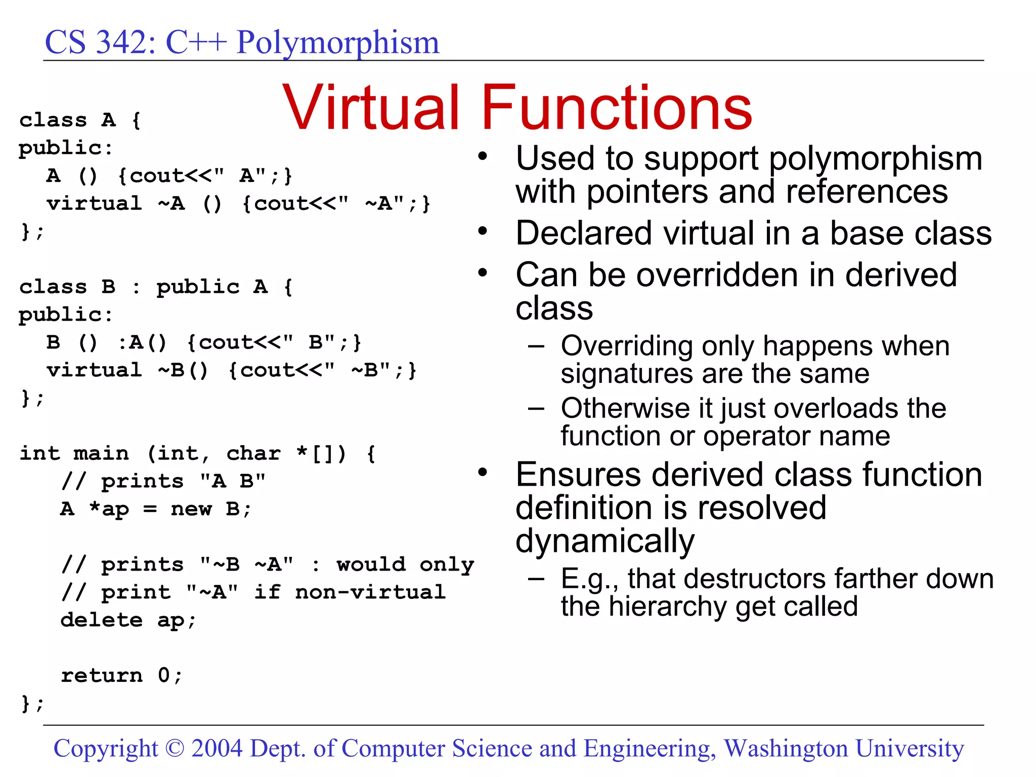 Virtual Functions class A { public: A () {cout<<&quot; A&quot;;} virtual ~A () {cout<<&quot; ~A&quot;;} }; class B : public A { public: B () :A() {cout<<&quot; B&quot;;} virtual ~B() {cout<<&quot; ~B&quot;;} }; int main (int, char *[]) { // prints &quot;A B&quot; A *ap = new B; // prints &quot;~B ~A&quot; : would only // print &quot;~A&quot; if non-virtual delete ap; return 0; }; Used to support polymorphism with pointers and references Declared virtual in a base class Can be overridden in derived class Overriding only happens when signatures are the same Otherwise it just overloads the function or operator name Ensures derived class function definition is resolved dynamically E.g., that destructors farther down the hierarchy get called 