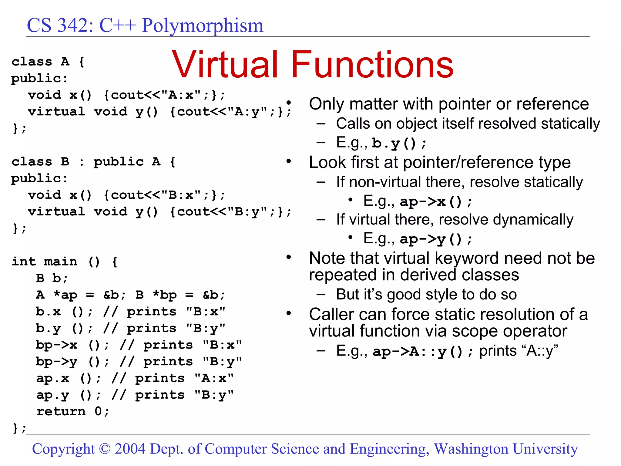 Virtual Functions class A { public: void x() {cout<<&quot;A:x&quot;;}; virtual void y() {cout<<&quot;A:y&quot;;}; }; class B : public A { public: void x() {cout<<&quot;B:x&quot;;}; virtual void y() {cout<<&quot;B:y&quot;;}; }; int main () { B b; A *ap = &b; B *bp = &b; b.x (); // prints &quot;B:x&quot; b.y (); // prints &quot;B:y&quot; bp->x (); // prints &quot;B:x&quot; bp->y (); // prints &quot;B:y&quot; ap.x (); // prints &quot;A:x&quot; ap.y (); // prints &quot;B:y&quot; return 0; }; Only matter with pointer or reference Calls on object itself resolved statically E.g.,  b.y(); Look first at pointer/reference type If non-virtual there, resolve statically E.g.,  ap->x(); If virtual there, resolve dynamically E.g.,  ap->y(); Note that virtual keyword need not be repeated in derived classes But it’s good style to do so Caller can force static resolution of a virtual function via scope operator E.g.,  ap->A::y();  prints “A::y” 