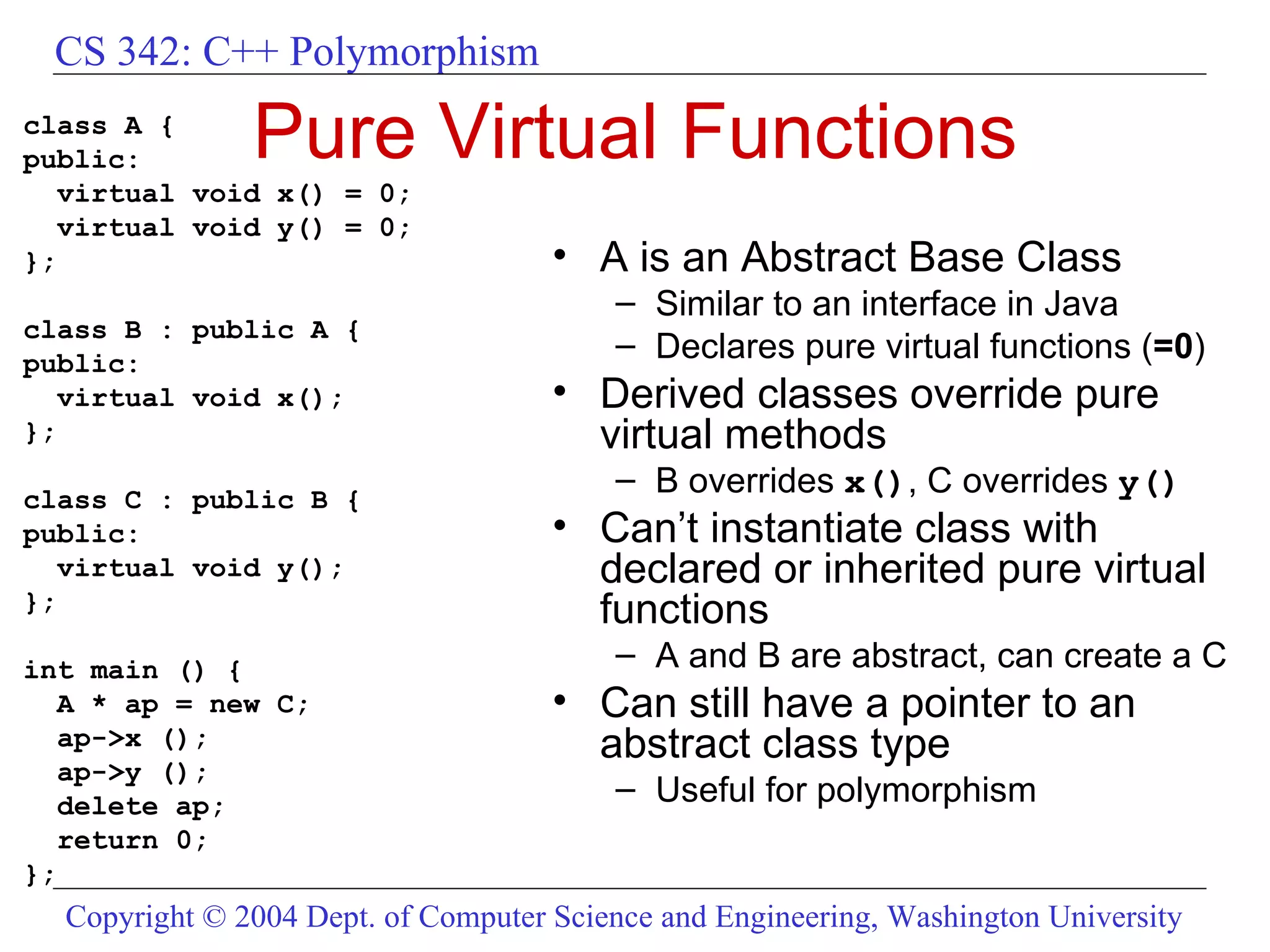 Pure Virtual Functions class A { public: virtual void x() = 0; virtual void y() = 0; }; class B : public A { public: virtual void x(); }; class C : public B { public: virtual void y(); }; int main () { A * ap = new C; ap->x (); ap->y (); delete ap; return 0; }; A is an Abstract Base Class Similar to an interface in Java Declares pure virtual functions ( =0 ) Derived classes override pure virtual methods B overrides  x() , C overrides  y() Can’t instantiate class with declared or inherited pure virtual functions A and B are abstract, can create a C Can still have a pointer to an abstract class type Useful for polymorphism 