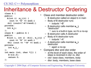 Inheritance & Destructor Ordering class A { public: A(int i) :m_i(i) { cout << "A“ << endl;} ~A() {cout<<"~A"<<endl;} private:  int m_i; }; class B : public A { public: B(int i, int j) :A(i), m_j(j) { cout << “B” << endl;} ~B() {cout << “~B” << endl;} private:  int m_j_; }; int main (int, char *[]) { B b(2,3); return 0; }; Class and member destructor order:  B destructor called on object b in main Body of B destructor runs outputs “~B” B destructor calls member  m_j  “destructor” int  is a built-in type, so it’s a no-op B destructor calls A destructor Body of A destructor runs outputs “~A” A destructor calls member  m_i  destructor  again a no-op Compare dtor and ctor order at the level of each class, the order of steps is reversed in ctor vs. dtor ctor: base class, members, body dtor: body, members, base class 