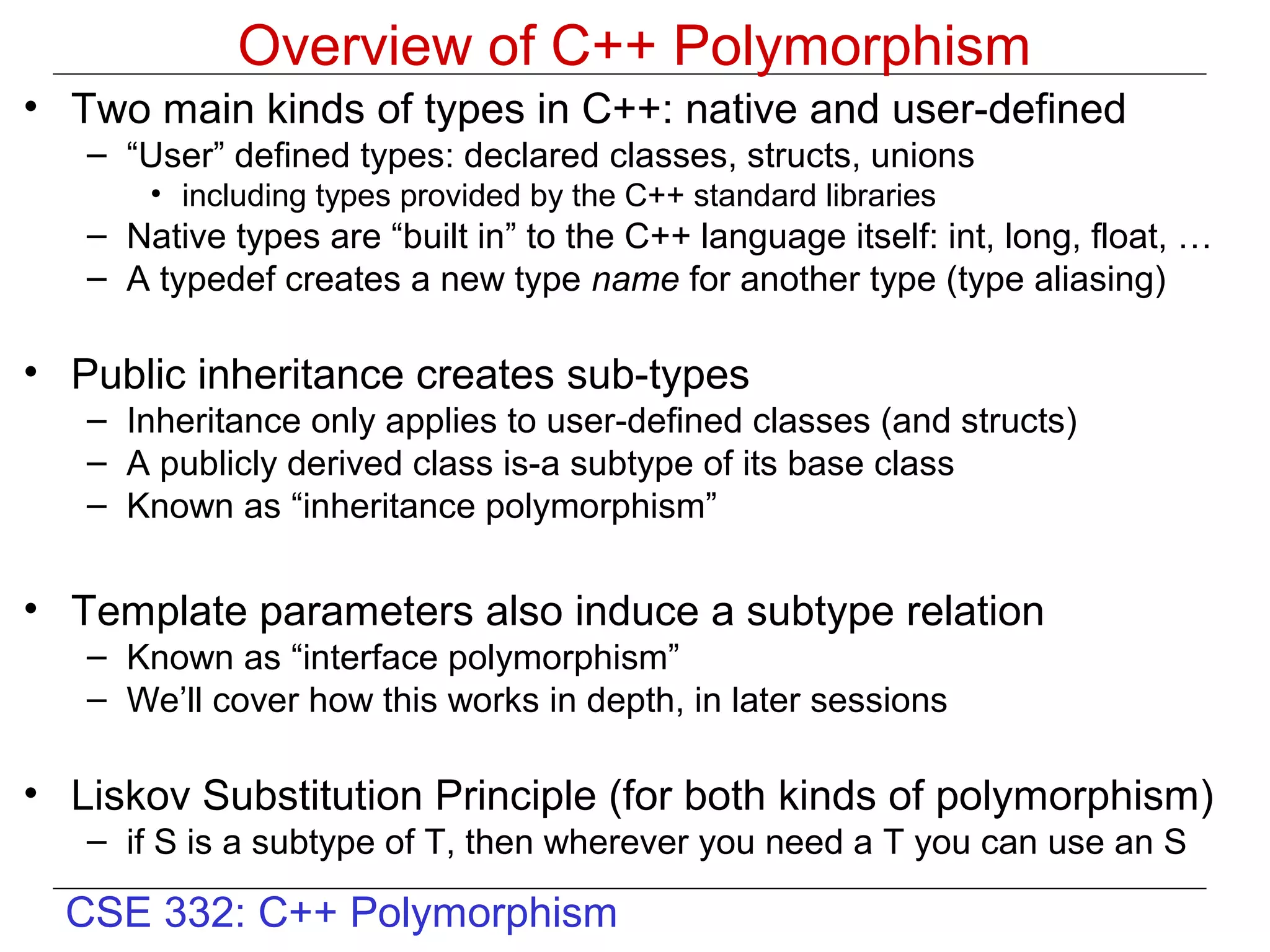 Overview of C++ Polymorphism
• Two main kinds of types in C++: native and user-defined
   – “User” defined types: declared classes, structs, unions
       • including types provided by the C++ standard libraries
   – Native types are “built in” to the C++ language itself: int, long, float, …
   – A typedef creates a new type name for another type (type aliasing)

• Public inheritance creates sub-types
   – Inheritance only applies to user-defined classes (and structs)
   – A publicly derived class is-a subtype of its base class
   – Known as “inheritance polymorphism”


• Template parameters also induce a subtype relation
   – Known as “interface polymorphism”
   – We’ll cover how this works in depth, in later sessions

• Liskov Substitution Principle (for both kinds of polymorphism)
   – if S is a subtype of T, then wherever you need a T you can use an S

  CSE 332: C++ Polymorphism
 