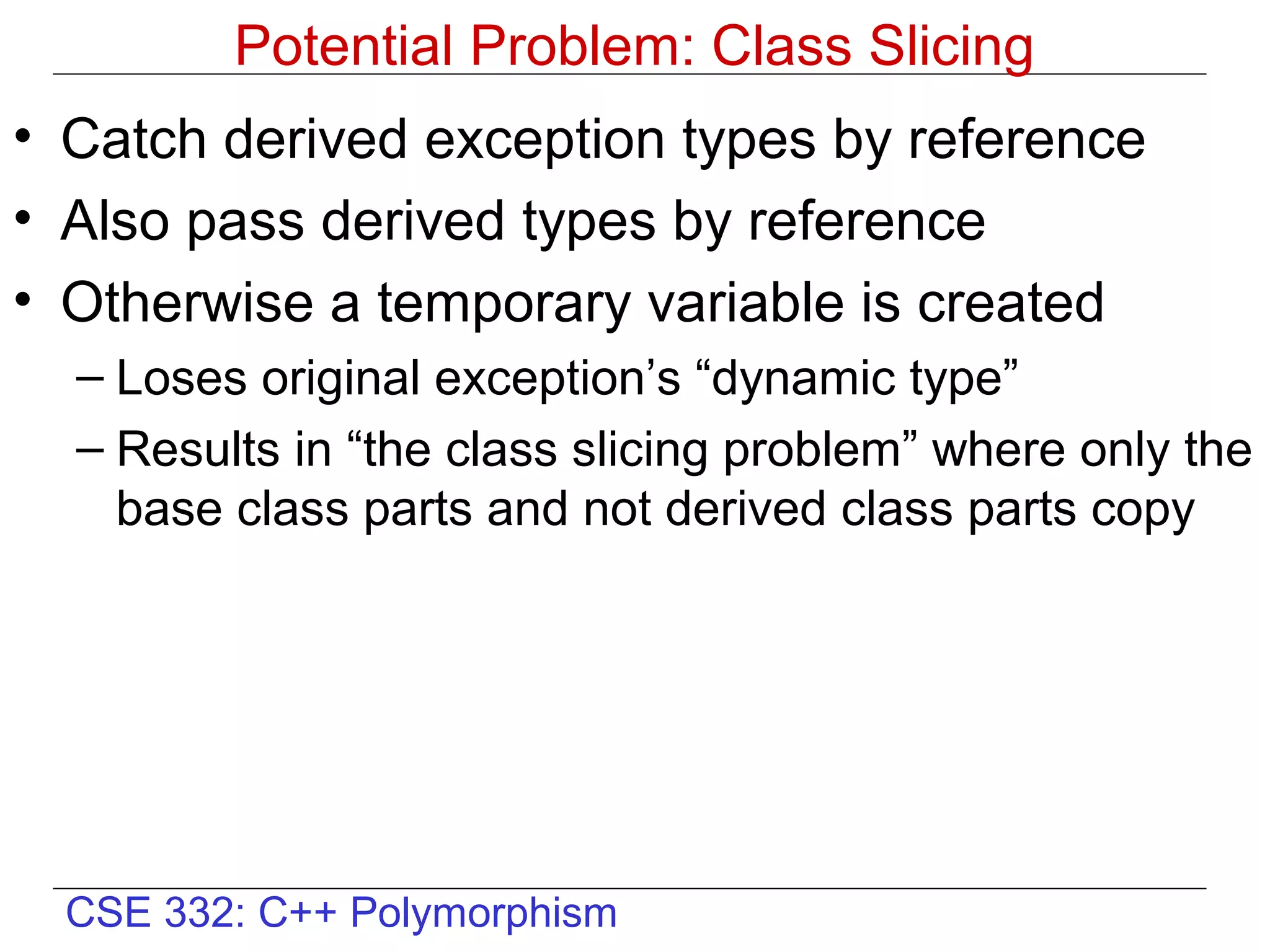 Potential Problem: Class Slicing
• Catch derived exception types by reference
• Also pass derived types by reference
• Otherwise a temporary variable is created
  – Loses original exception’s “dynamic type”
  – Results in “the class slicing problem” where only the
    base class parts and not derived class parts copy




  CSE 332: C++ Polymorphism
 