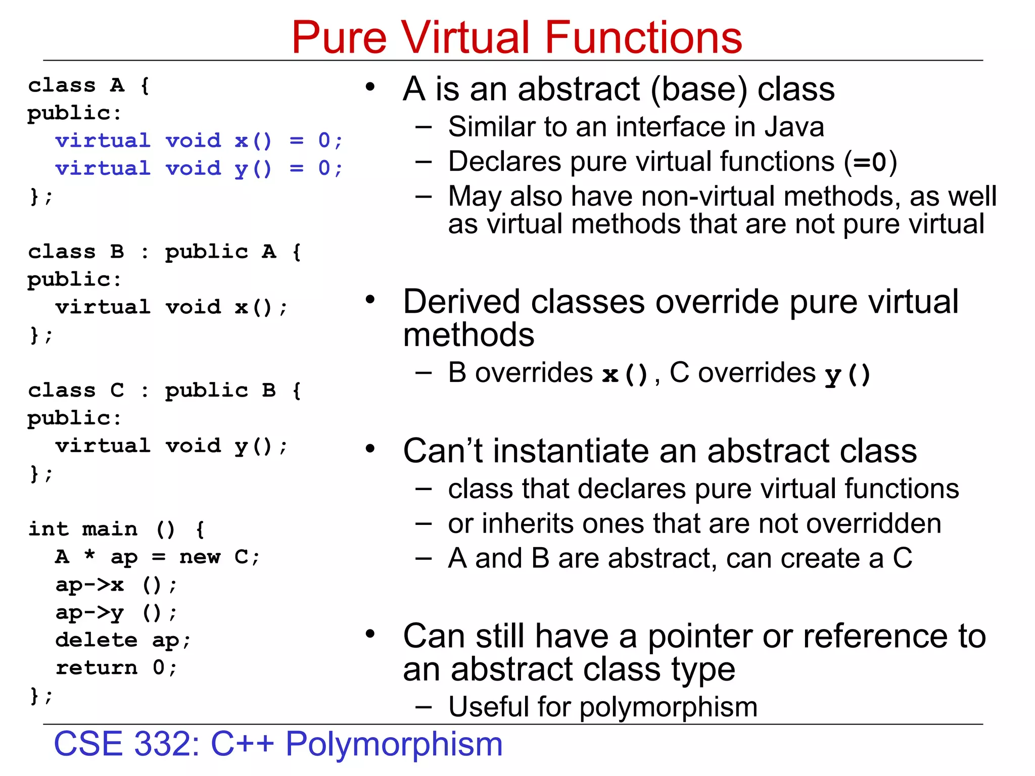 Pure Virtual Functions
class A {                  • A is an abstract (base) class
public:
   virtual void x() = 0;
                              – Similar to an interface in Java
   virtual void y() = 0;      – Declares pure virtual functions (=0)
};                            – May also have non-virtual methods, as well
                                as virtual methods that are not pure virtual
class B : public A {
public:
   virtual void x();       • Derived classes override pure virtual
};                           methods
                              – B overrides x(), C overrides y()
class C : public B {
public:
   virtual void y();       • Can’t instantiate an abstract class
};
                              – class that declares pure virtual functions
int main () {                 – or inherits ones that are not overridden
   A * ap = new C;            – A and B are abstract, can create a C
   ap->x ();
   ap->y ();
   delete ap;              • Can still have a pointer or reference to
   return 0;                 an abstract class type
};
                              – Useful for polymorphism
 CSE 332: C++ Polymorphism
 
