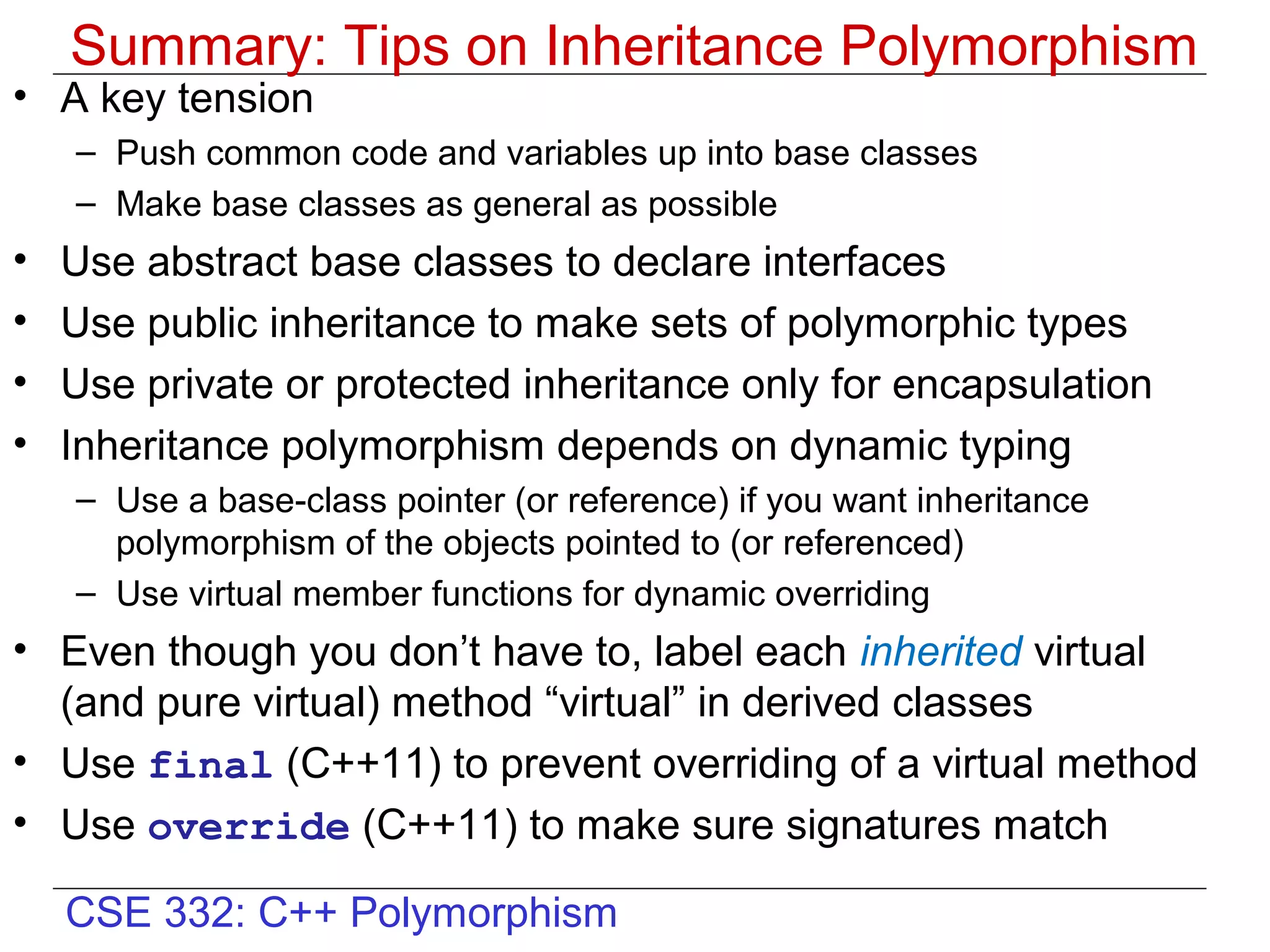 Summary: Tips on Inheritance Polymorphism
• A key tension
    – Push common code and variables up into base classes
    – Make base classes as general as possible
•   Use abstract base classes to declare interfaces
•   Use public inheritance to make sets of polymorphic types
•   Use private or protected inheritance only for encapsulation
•   Inheritance polymorphism depends on dynamic typing
    – Use a base-class pointer (or reference) if you want inheritance
      polymorphism of the objects pointed to (or referenced)
    – Use virtual member functions for dynamic overriding
• Even though you don’t have to, label each inherited virtual
  (and pure virtual) method “virtual” in derived classes
• Use final (C++11) to prevent overriding of a virtual method
• Use override (C++11) to make sure signatures match

    CSE 332: C++ Polymorphism
 