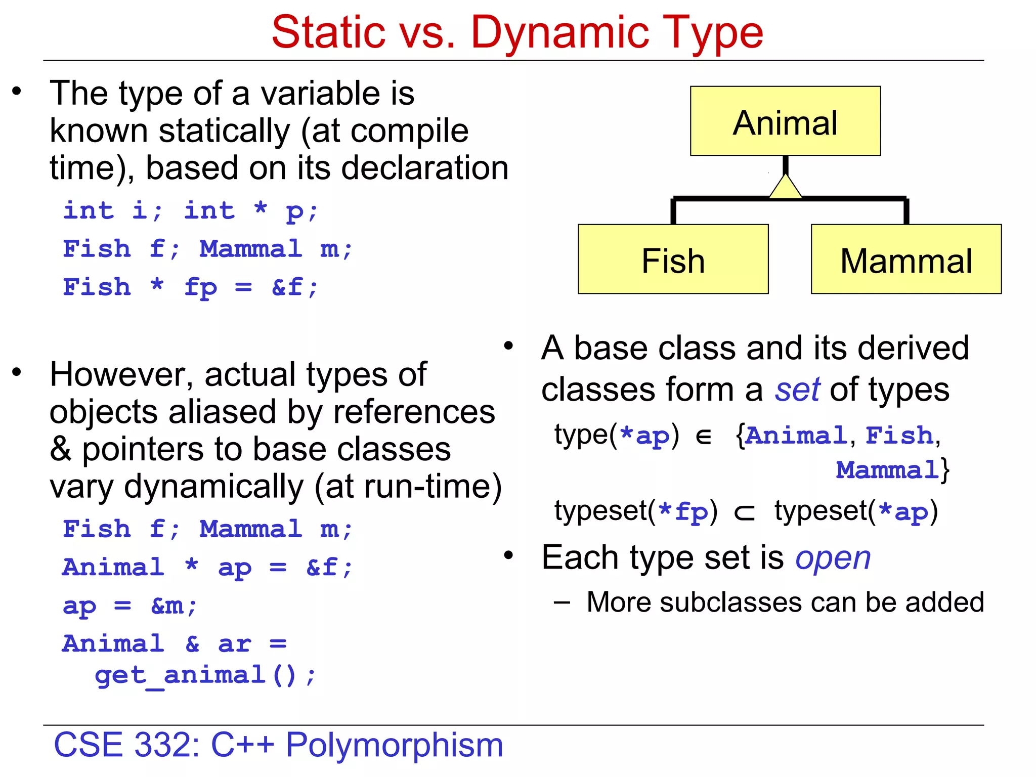 Static vs. Dynamic Type
• The type of a variable is
  known statically (at compile                     Animal
  time), based on its declaration
   int i; int * p;
   Fish f; Mammal m;
                                            Fish            Mammal
   Fish * fp = &f;

                                   • A base class and its derived
• However, actual types of           classes form a set of types
  objects aliased by references
                                      type(*ap) ∈ {Animal, Fish,
  & pointers to base classes
                                                          Mammal}
  vary dynamically (at run-time)
                                      typeset(*fp) ⊂ typeset(*ap)
   Fish f; Mammal m;
   Animal * ap = &f;               • Each type set is open
   ap = &m;                           – More subclasses can be added
   Animal & ar =
     get_animal();

  CSE 332: C++ Polymorphism
 