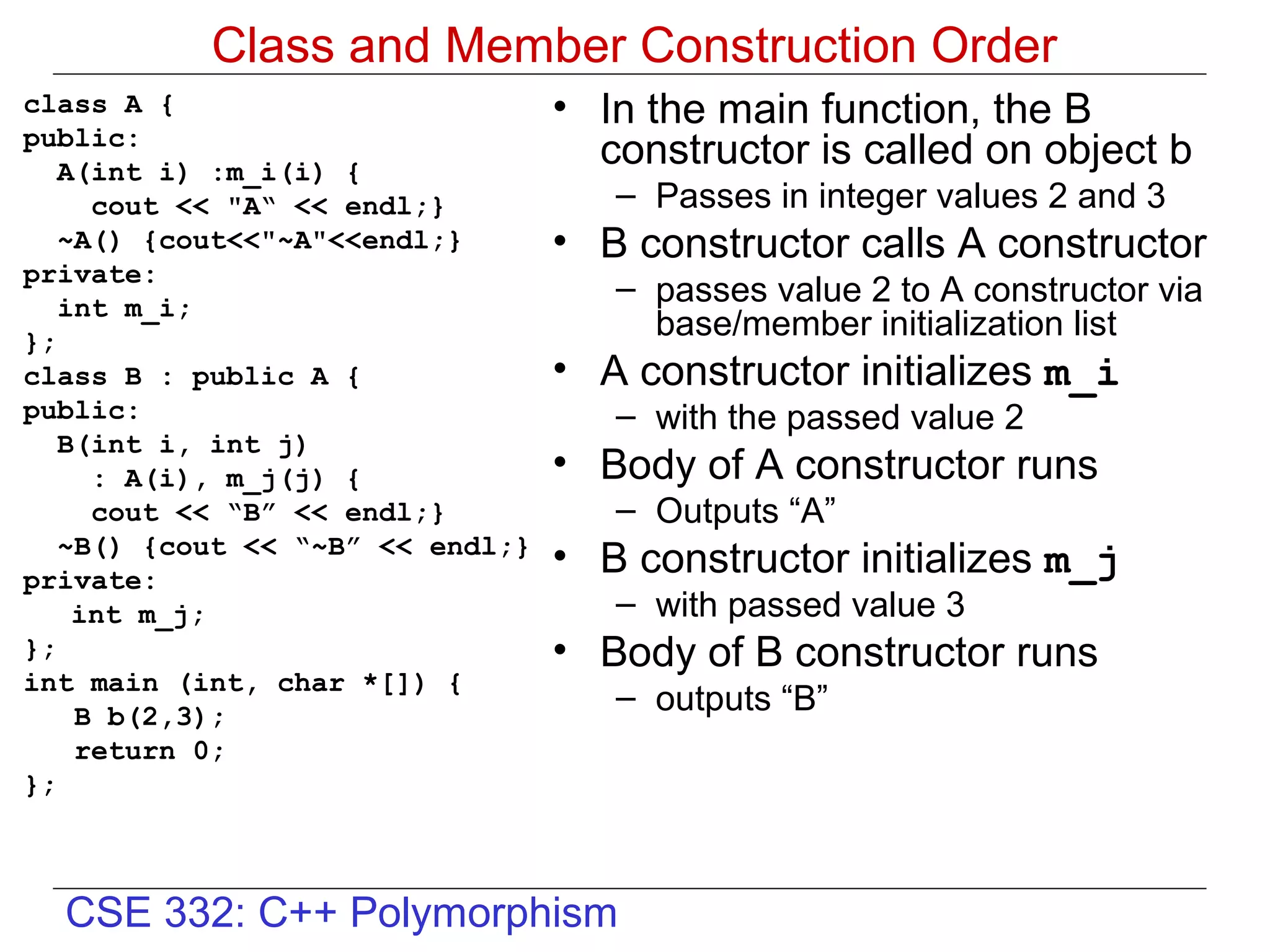 Class and Member Construction Order
class A {                         • In the main function, the B
public:
   A(int i) :m_i(i) {
                                    constructor is called on object b
     cout << "A“ << endl;}           – Passes in integer values 2 and 3
   ~A() {cout<<"~A"<<endl;}       • B constructor calls A constructor
private:
   int m_i;
                                     – passes value 2 to A constructor via
};
                                       base/member initialization list
class B : public A {              • A constructor initializes m_i
public:                              – with the passed value 2
   B(int i, int j)
     : A(i), m_j(j) {             • Body of A constructor runs
     cout << “B” << endl;}           – Outputs “A”
   ~B() {cout << “~B” << endl;}
private:
                                  • B constructor initializes m_j
    int m_j;                         – with passed value 3
};                                • Body of B constructor runs
int main (int, char *[]) {
    B b(2,3);
                                     – outputs “B”
    return 0;
};



  CSE 332: C++ Polymorphism
 