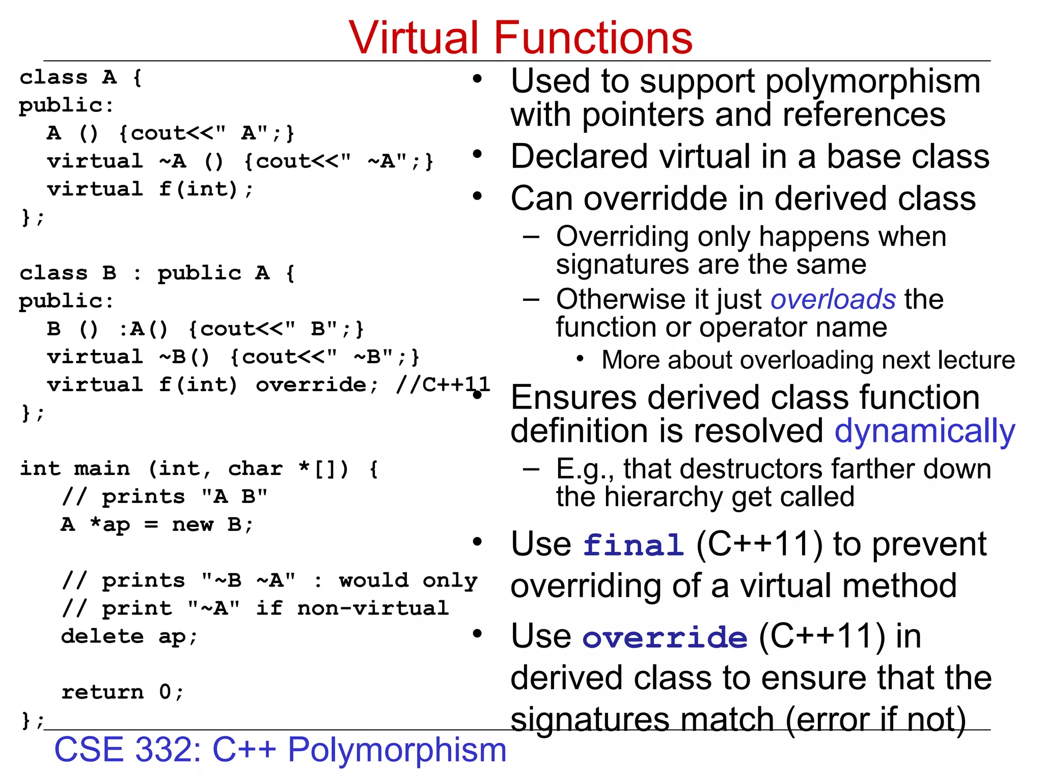 Virtual Functions
class A {                         • Used to support polymorphism
public:
   A () {cout<<" A";}
                                    with pointers and references
   virtual ~A () {cout<<" ~A";}   • Declared virtual in a base class
   virtual f(int);
};
                                  • Can overridde in derived class
                                      – Overriding only happens when
class B : public A {                    signatures are the same
public:                               – Otherwise it just overloads the
   B () :A() {cout<<" B";}              function or operator name
   virtual ~B() {cout<<" ~B";}            • More about overloading next lecture
   virtual f(int) override; //C++11
};
                                 •    Ensures derived class function
                                      definition is resolved dynamically
int main (int, char *[]) {            – E.g., that destructors farther down
   // prints "A B"                      the hierarchy get called
   A *ap = new B;
                                • Use final (C++11) to prevent
   // prints "~B ~A" : would only overriding of a virtual method
   // print "~A" if non-virtual
   delete ap;                   • Use override (C++11) in
   return 0;                      derived class to ensure that the
};                                signatures match (error if not)
   CSE 332: C++ Polymorphism
 
