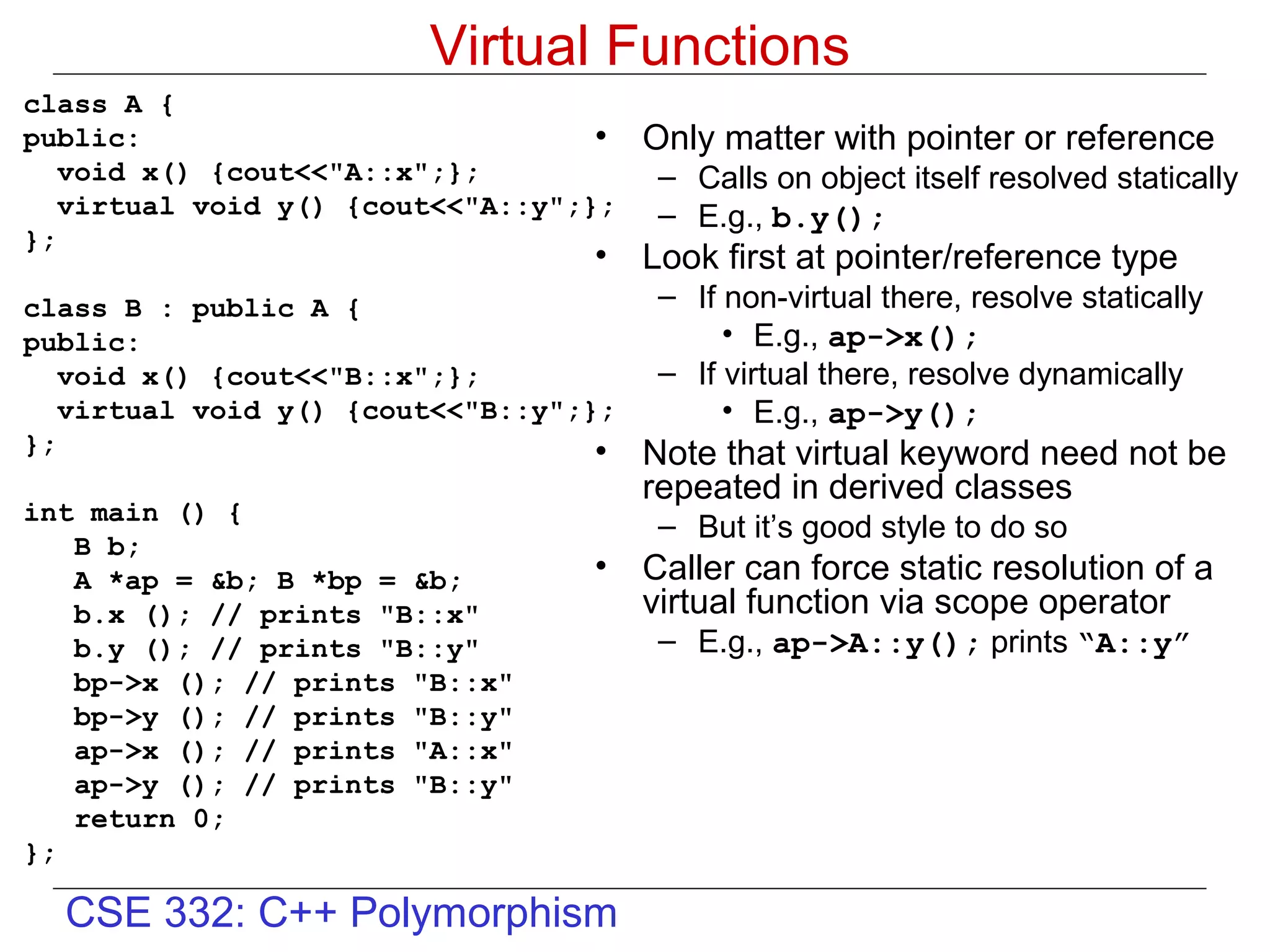 Virtual Functions
class A {
public:                            •   Only matter with pointer or reference
   void x() {cout<<"A::x";};            – Calls on object itself resolved statically
   virtual void y() {cout<<"A::y";};    – E.g., b.y();
};
                                  •    Look first at pointer/reference type
class B : public A {                    – If non-virtual there, resolve statically
public:                                      • E.g., ap->x();
   void x() {cout<<"B::x";};            – If virtual there, resolve dynamically
   virtual void y() {cout<<"B::y";};         • E.g., ap->y();
};                                 •   Note that virtual keyword need not be
                                       repeated in derived classes
int main () {
                                        – But it’s good style to do so
   B b;
   A *ap = &b; B *bp = &b;        •    Caller can force static resolution of a
   b.x (); // prints "B::x"            virtual function via scope operator
   b.y (); // prints "B::y"             – E.g., ap->A::y(); prints “A::y”
   bp->x (); // prints "B::x"
   bp->y (); // prints "B::y"
   ap->x (); // prints "A::x"
   ap->y (); // prints "B::y"
   return 0;
};

  CSE 332: C++ Polymorphism
 