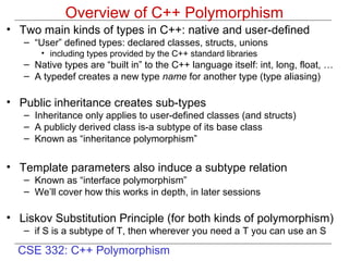 Overview of C++ Polymorphism
• Two main kinds of types in C++: native and user-defined
   – “User” defined types: declared classes, structs, unions
       • including types provided by the C++ standard libraries
   – Native types are “built in” to the C++ language itself: int, long, float, …
   – A typedef creates a new type name for another type (type aliasing)

• Public inheritance creates sub-types
   – Inheritance only applies to user-defined classes (and structs)
   – A publicly derived class is-a subtype of its base class
   – Known as “inheritance polymorphism”


• Template parameters also induce a subtype relation
   – Known as “interface polymorphism”
   – We’ll cover how this works in depth, in later sessions

• Liskov Substitution Principle (for both kinds of polymorphism)
   – if S is a subtype of T, then wherever you need a T you can use an S

  CSE 332: C++ Polymorphism
 