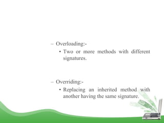 – Overloading:-
• Two or more methods with different
signatures.
– Overriding:-
• Replacing an inherited method with
another having the same signature.
 