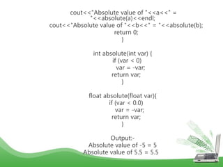 cout<<"Absolute value of "<<a<<" =
"<<absolute(a)<<endl;
cout<<"Absolute value of "<<b<<" = "<<absolute(b);
return 0;
}
int absolute(int var) {
if (var < 0)
var = -var;
return var;
}
float absolute(float var){
if (var < 0.0)
var = -var;
return var;
}
Output:-
Absolute value of -5 = 5
Absolute value of 5.5 = 5.5
 