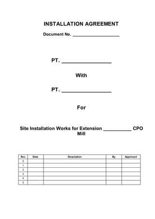 INSTALLATION AGREEMENT
Document No. ____________________
PT. _________________
With
PT. _________________
For
Site Installation Works for Extension ___________ CPO
Mill
Rev Date Description By Approved
0
1
2
3
4
5
 
