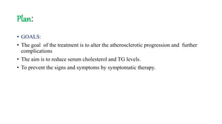 Plan:
• GOALS:
• The goal of the treatment is to alter the atherosclerotic progression and further
complications
• The aim is to reduce serum cholesterol and TG levels.
• To prevent the signs and symptoms by symptomatic therapy.
 