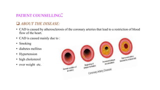 PATIENT COUNSELLING:
 ABOUT THE DISEASE:
• CAD is caused by atherosclerosis of the coronary arteries that lead to a restriction of blood
flow of the heart.
• CAD is caused mainly due to :
• Smoking
• diabetes mellitus
• Hypertension
• high cholesterol
• over weight etc.
 