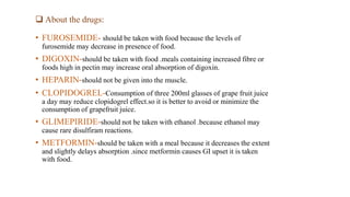  About the drugs:
• FUROSEMIDE- should be taken with food because the levels of
furosemide may decrease in presence of food.
• DIGOXIN-should be taken with food .meals containing increased fibre or
foods high in pectin may increase oral absorption of digoxin.
• HEPARIN-should not be given into the muscle.
• CLOPIDOGREL-Consumption of three 200ml glasses of grape fruit juice
a day may reduce clopidogrel effect.so it is better to avoid or minimize the
consumption of grapefruit juice.
• GLIMEPIRIDE-should not be taken with ethanol .because ethanol may
cause rare disulfiram reactions.
• METFORMIN-should be taken with a meal because it decreases the extent
and slightly delays absorption .since metformin causes GI upset it is taken
with food.
 