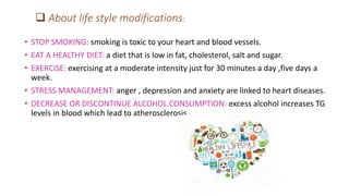  About life style modifications:
• STOP SMOKING: smoking is toxic to your heart and blood vessels.
• EAT A HEALTHY DIET: a diet that is low in fat, cholesterol, salt and sugar.
• EXERCISE: exercising at a moderate intensity just for 30 minutes a day ,five days a
week.
• STRESS MANAGEMENT: anger , depression and anxiety are linked to heart diseases.
• DECREASE OR DISCONTINUE ALCOHOL CONSUMPTION: excess alcohol increases TG
levels in blood which lead to atherosclerosis.
 