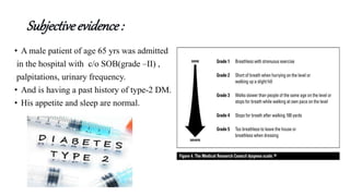 Subjectiveevidence:
• A male patient of age 65 yrs was admitted
in the hospital with c/o SOB(grade –II) ,
palpitations, urinary frequency.
• And is having a past history of type-2 DM.
• His appetite and sleep are normal.
 