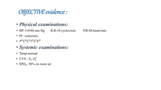 OBJECTIVEevidence:
• Physical examinations:
• BP-110/80 mm Hg R.R-18 cycles/min P.R-84 beats/min
• Pt : conscious
• 𝑃0 𝐶0 𝐶0 𝐼0 𝐿0 𝐸 𝑂
• Systemic examinations:
• Temp-normal
• CVS - 𝑆1, 𝑆2
+
• SP𝑂2- 98% on room air
 