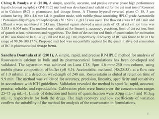 11
Chirag B. Pandya et al (2010), A simple, specific, accurate, and precise reverse phase high performance
liquid chromat ographic (RP-HPLC) met hod was developed and validat ed for the est imat ion of Rosuvast
at in Calcium (RC) in pharmaceut ical dosage forms. A Thermo hypersil reversed phase C- 18, 5 μm
column having 100 x 4.6 mm i.d. in gradient mode, with mobile phase containing HPLC grade Acetonitrile
: Potassium dihydrogen ort hophosphate (50 : 50 v / v, pH 3) was used. The flow rat e was 0.5 ml / min and
effluent s were monitored at 243 nm. Chromat ogram showed a main peak of RC at ret ent ion time was
3.333 ± 0.004 min. The method was validat ed for linearit y, accuracy, precision, limit of det ect ion, limit
of quantit at ion, robustness and ruggedness. The limit of det ect ion and limit of quantitation for estimation
of RC was found to be 0.14 μg / ml and 0.46 μg / ml, respectively. Recovery of RC was found to be in t he
range of 98.50-100.17 %. Proposed met hod was successfully applied for the quant it ative det ermination
of RC in pharmaceutical dosage forms.
Sandhya Donthula et al (2011), A simple, rapid, and precise RP-HPLC method for analysis of
Rosuvastatin calcium in bulk and its pharmaceutical formulations has been developed and
validated. The separation was achieved on Luna C18, 5μm 4.6 mm×250 mm column, using
mobile phase composition of buffer (pH 4.5): Acetonitrile: methanol (45:25:35), at a flow rate
of 1.0 ml/min at a detection wavelength of 248 nm. Rosuvastatin is eluted at retention time of
9.9 min. The method was validated for accuracy, precision, linearity, specificity and sensitivity
in accordance with ICH guidelines. Validation revealed the method is specific, rapid, accurate,
precise, reliable, and reproducible. Calibration plots were linear over the concentration ranges
25-75 μg mL−1. Limits of detection and limits of quantification were 3.5μg mL−1 and 10.5μg
mL−1, respectively for both the drugs. The high recovery and low coefficients of variation
confirm the suitability of the method for analysis of the rosuvastatin in formulations.
 