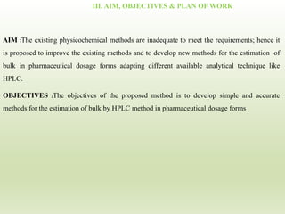III. AIM, OBJECTIVES & PLAN OF WORK
AIM :The existing physicochemical methods are inadequate to meet the requirements; hence it
is proposed to improve the existing methods and to develop new methods for the estimation of
bulk in pharmaceutical dosage forms adapting different available analytical technique like
HPLC.
OBJECTIVES :The objectives of the proposed method is to develop simple and accurate
methods for the estimation of bulk by HPLC method in pharmaceutical dosage forms
 
