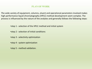 The wide variety of equipment, columns, eluent and operational parameters involved makes
high performance liquid chromatography (HPLC) method development seem complex. The
process is influenced by the nature of the analytes and generally follows the following steps:
•step 1 - selection of the HPLC method and initial system
•step 2 - selection of initial conditions
•step 3 - selectivity optimization
•step 4 - system optimization
•step 5 - method validation.
PLAN OF WORK
 