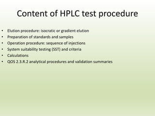 Content of HPLC test procedure
• Elution procedure: isocratic or gradient elution
• Preparation of standards and samples
• Operation procedure: sequence of injections
• System suitability testing (SST) and criteria
• Calculations
• QOS 2.3.R.2 analytical procedures and validation summaries
 