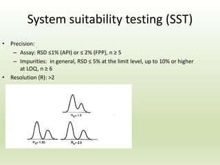 System suitability testing (SST)
• Precision:
– Assay: RSD ≤1% (API) or ≤ 2% (FPP), n ≥ 5
– Impurities: in general, RSD ≤ 5% at the limit level, up to 10% or higher
at LOQ, n ≥ 6
• Resolution (R): >2
 