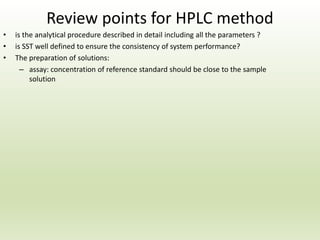Review points for HPLC method
• is the analytical procedure described in detail including all the parameters ?
• is SST well defined to ensure the consistency of system performance?
• The preparation of solutions:
– assay: concentration of reference standard should be close to the sample
solution
 