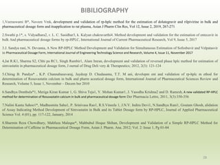 BIBILIOGRAPHY
28
1,Veeraswami B*, Naveen Vmk, development and validation of rp-hplc method for the estimation of dolutegravir and rilpivirine in bulk and
pharmaceutical dosage form and itsapplication to rat plasma, Asian J Pharm Clin Res, Vol 12, Issue 2, 2019, 267-271
2.Swathi p.1*, s. Vidyadhara2, r. L. C. Sasidhar3, k. Kalyan chakravarthi4. Method development and validation for the estimation of entecavir in
bulk And pharmaceutical dosage forms by rp-HPLC, International Journal of Current Pharmaceutical Research, Vol 9, Issue 5, 2017
3.J. Sandya rani, N. Devanna, A New RP-HPLC Method Development and Validation for Simultaneous Estimation of Sofosbuvir and Velpatasvir
in Pharmaceutical Dosage Form, International Journal of Engineering Technology Science and Research, Volume 4, Issue 11, November 2017
4,Jat R.K1, Sharma S2, Chhi pa RC1, Singh Rambir1, Alam Imran, development and validation of reversed phase hplc method for estimation of
simvastatin in pharmaceutical dosage form, J ournal of Drug Deli very & Therapeutics; 2012, 2(3): 121-124
5.Chirag B. Pandya* , K.P. Channabasavaraj, Jaydeep D. Chudasama, T.T. M ani, developm ent and validation of rp-hplc m ethod for
determination of Rosuvastatin calcium in bulk and pharm aceutical dosage form, International Journal of Pharmaceutical Sciences Review and
Research, Volume 5, Issue 1, November – Decem ber 2010
6.Sandhya Donthula*1, Meriga Kiran Kumar 1, G. Shiva Teja1, Y. Mohan Kumar1, J. Yasodha Krishna2 and D. Ramesh, A new validated RP-HPLC
method for determination of Rosuvastatin calcium in bulk and pharmaceutical dosage form Der Pharmacia Lettre, 2011, 3(3):350-356
7.Nalini Kanta Sahoo1*, Madhusmita Sahu1, P. Srinivasa Rao1, R.S.Vineela 1, J.N.V. Indira Devi1, N.Sandhya Rani1, Goutam Ghosh, alidation
of Assay Indicating Method Development of Simvastatin in Bulk and its Tablet Dosage form by RP-HPLC, Journal of Applied Pharmaceutical
Science Vol. 4 (01), pp. 117-122, January, 2014
8.Sharmin Reza Chowdhury, Mahfuza Maleque*, Mahbubul Hoque Shihan, Development and Validation of a Simple RP-HPLC Method for
Determination of Caffeine in Pharmaceutical Dosage Form, Asian J. Pharm. Ana. 2012; Vol. 2: Issue 1, Pg 01-04
 