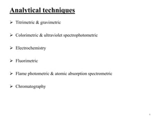 Analytical techniques
 Titrimetric & gravimetric
 Colorimetric & ultraviolet spectrophotometric
 Electrochemistry
 Fluorimetric
 Flame photometric & atomic absorption spectrometric
 Chromatography
4
 