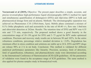 Veeraswami et al (2019), Objective: The present paper describes a simple, accurate, and
precise reversed-phase high-performance liquid chromatography (HPLC) method for rapid
and simultaneous quantification of dolutegravir (DTG) and rilpivirine (RPV) in bulk and
pharmaceutical dosage form and rat plasma. Methods: The chromatographic separation was
achieved on Phenomenex C18 (150x4.6mm, 5μm). Mobile phase contained a mixture of
0.1% Ortho phosphoric acid and acetonitrile in the rato of 60:40 v/v, flow rate 1.0ml/min
and ultraviolet detection at 262nm. Results: The retention time of DTG and RPV was 4.35
min and 7.73 min, respectively. The proposed method shows a good linearity in the
concentration range of 10–150 μg/ml for DTG and 5–75 μg/ml for RPV under optimized
conditions. Precision and recovery study results are in between 98 and 102%. In the entire
robustness conditions, percentage relative standard deviation is <2.0%. Degradation has
minimum effect in stress condition and solutions are stable up to 24 h. DTG and RPV drugs
are release 98% at 2 h in rat body. Conclusion: This method is validated for different
analytical performance parameters like linearity. Precision, accuracy, limit of detection,
limit of quantification, robustness, and pharmacokinetic study were determined according
to the International Conference of Harmonization (ICH) Q2B guidelines. All the parameters
of validation were found in the acceptance range of ICH guidelines. The same method is
also applied for plasma samples study in bioanalytical work.
LITERATURE REVIEW
 