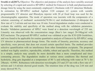 Swathi et al(2017), Objective: The objective and purpose of the analysis have sensibly assessed
by selecting of a rapid and sensitive RP-HPLC method for Entecavir in bulk and pharmaceutical
dosage form by using the most commonly employed C-18column with UV detection Methods:
In estimation by RP-HPLC method Agilent 1120 compact LC system with variable
programmable UV detector and Rheodyne injector with 20 μl fixed loop was used for the
chromatographic separation. The mode of operation was isocratic with the components of a
solution consisting of methanol: acetonitrile(70:30v/v) and triethanolamine (2-4drops)at the
flow rate of 1.2 ml/min and run time was 10 min. Forced degradation studies were conducted to
evaluate the stability and specificity of the method along with the validation parameters.
Results: Validation parameters of HPLC were found at a detection wavelength of 255 nm.
Linearity was observed with the concentration range (Beer’s law range) 20-100μg/ml with
R2Conclusion: The proposed RP-HPLC method was validated as per the ICH Q2B Guidelines,
and was found to be applicable for routine quantitative analysis of Entecavir by RP-HPLC using
UV detector in pharmaceutical dosage forms. The results of linearity, precision, accuracy and
specificity, were proved, that does not exceed certain specified limits. The method provides
selective quantification with no interference from other formulation excipients. The proposed
method was highly sensitive, reproducible, reliable, robust and specific. Therefore, this method
is a simple, analysis may actually be more desirable than a more complicated and time-
consuming process. The degradation studies at various stress conditions like thermal and
hydrolytic, drug gets degraded at a temperature of 80 °c and refluxing with water at 70 °c for
24hours. =0.9991. Robustness with detection wavelengths 253 and 257 nm with a flow rate of 1
ml/min and 1.4 ml/min showed good results. The retention time of the drug was 2.64 min and
assay showed 98.1%.
 