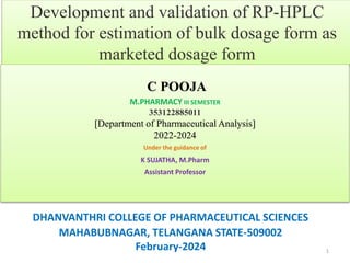 Development and validation of RP-HPLC
method for estimation of bulk dosage form as
marketed dosage form
DHANVANTHRI COLLEGE OF PHARMACEUTICAL SCIENCES
MAHABUBNAGAR, TELANGANA STATE-509002
February-2024 1
C POOJA
M.PHARMACY III SEMESTER
353122885011
[Department of Pharmaceutical Analysis]
2022-2024
Under the guidance of
K SUJATHA, M.Pharm
Assistant Professor
 