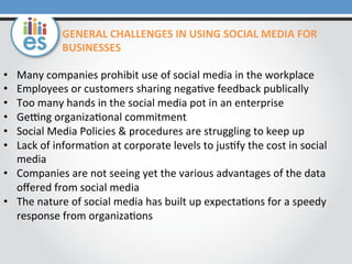 •  Many	
  companies	
  prohibit	
  use	
  of	
  social	
  media	
  in	
  the	
  workplace	
  
•  Employees	
  or	
  customers	
  sharing	
  nega0ve	
  feedback	
  publically	
  
•  Too	
  many	
  hands	
  in	
  the	
  social	
  media	
  pot	
  in	
  an	
  enterprise	
  
•  GeUng	
  organiza0onal	
  commitment	
  
•  Social	
  Media	
  Policies	
  &	
  procedures	
  are	
  struggling	
  to	
  keep	
  up	
  
•  Lack	
  of	
  informa0on	
  at	
  corporate	
  levels	
  to	
  jus0fy	
  the	
  cost	
  in	
  social	
  
media	
  
•  Companies	
  are	
  not	
  seeing	
  yet	
  the	
  various	
  advantages	
  of	
  the	
  data	
  
oﬀered	
  from	
  social	
  media	
  
•  The	
  nature	
  of	
  social	
  media	
  has	
  built	
  up	
  expecta0ons	
  for	
  a	
  speedy	
  
response	
  from	
  organiza0ons	
  
GENERAL	
  CHALLENGES	
  IN	
  USING	
  SOCIAL	
  MEDIA	
  FOR	
  
BUSINESSES	
  
 