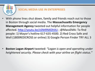 •  With	
  phone	
  lines	
  shut	
  down,	
  family	
  and	
  friends	
  reach	
  out	
  to	
  those	
  
in	
  Boston	
  through	
  social	
  media.	
  The	
  MassachuseNs	
  Emergency	
  
Management	
  Agency	
  tweeted	
  out	
  helpful	
  informa0on	
  for	
  people	
  
aﬀected.	
  hOp://youtu.be/xSNtRNXDhXU	
  ;	
  @MassEMA:	
  To	
  ﬁnd	
  
people:	
  1)	
  Mayor's	
  hotline	
  617-­‐635-­‐4500.	
  2)	
  Red	
  Cross	
  Safe	
  and	
  	
  
Well	
  (1800REDCROSS	
  or	
  online)	
  3)	
  Google	
  Person	
  Finder	
  TRY	
  ALL	
  3	
  
•  Boston	
  Logan	
  Airport	
  tweeted:	
  “Logan	
  is	
  open	
  and	
  opera6ng	
  under	
  
heightened	
  security.	
  Please	
  check	
  with	
  your	
  airline	
  on	
  ﬂight	
  status.”	
  
SOCIAL	
  MEDIA	
  USE	
  IN	
  ENTERPRISES	
  
 