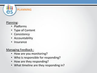 Planning:	
  
•  Plaporms	
  
•  Type	
  of	
  Content	
  
•  Consistency	
  
•  Accountability	
  
•  Insurance	
  
	
  
Managing	
  Feedback	
  :	
  
•  How	
  are	
  you	
  monitoring?	
  
•  Who	
  is	
  responsible	
  for	
  responding?	
  
•  How	
  are	
  they	
  responding?	
  
•  What	
  0meline	
  are	
  they	
  responding	
  in?	
  
PLANNING	
  
 