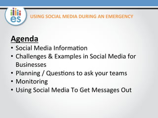 Agenda	
  
•  Social	
  Media	
  Informa0on	
  
•  Challenges	
  &	
  Examples	
  in	
  Social	
  Media	
  for	
  
Businesses	
  
•  Planning	
  /	
  Ques0ons	
  to	
  ask	
  your	
  teams	
  
•  Monitoring	
  
•  Using	
  Social	
  Media	
  To	
  Get	
  Messages	
  Out	
  
USING	
  SOCIAL	
  MEDIA	
  DURING	
  AN	
  EMERGENCY	
  
 