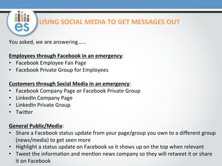You	
  asked,	
  we	
  are	
  answering……	
  
	
  
Employees	
  through	
  Facebook	
  in	
  an	
  emergency:	
  
•  Facebook	
  Employee	
  Fan	
  Page	
  
•  Facebook	
  Private	
  Group	
  for	
  Employees	
  
	
  
Customers	
  through	
  Social	
  Media	
  in	
  an	
  emergency:	
  
•  Facebook	
  Company	
  Page	
  or	
  Facebook	
  Private	
  Group	
  
•  LinkedIn	
  Company	
  Page	
  
•  LinkedIn	
  Private	
  Group	
  
•  TwiOer	
  
	
  
General	
  Public/Media:	
  
•  Share	
  a	
  Facebook	
  status	
  update	
  from	
  your	
  page/group	
  you	
  own	
  to	
  a	
  diﬀerent	
  group	
  
(news/media)	
  to	
  get	
  seen	
  more	
  
•  Highlight	
  a	
  status	
  update	
  on	
  Facebook	
  so	
  it	
  shows	
  up	
  on	
  the	
  top	
  when	
  relevant	
  
•  Tweet	
  the	
  informa0on	
  and	
  men0on	
  news	
  company	
  so	
  they	
  will	
  retweet	
  it	
  or	
  share	
  
it	
  on	
  Facebook	
  
USING	
  SOCIAL	
  MEDIA	
  TO	
  GET	
  MESSAGES	
  OUT	
  
 