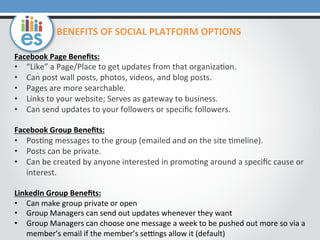 Facebook	
  Page	
  Beneﬁts:	
  
•  “Like”	
  a	
  Page/Place	
  to	
  get	
  updates	
  from	
  that	
  organiza0on.	
  
•  Can	
  post	
  wall	
  posts,	
  photos,	
  videos,	
  and	
  blog	
  posts.	
  
•  Pages	
  are	
  more	
  searchable.	
  
•  Links	
  to	
  your	
  website;	
  Serves	
  as	
  gateway	
  to	
  business.	
  
•  Can	
  send	
  updates	
  to	
  your	
  followers	
  or	
  speciﬁc	
  followers.	
  
	
  
Facebook	
  Group	
  Beneﬁts:	
  
•  Pos0ng	
  messages	
  to	
  the	
  group	
  (emailed	
  and	
  on	
  the	
  site	
  0meline).	
  
•  Posts	
  can	
  be	
  private.	
  
•  Can	
  be	
  created	
  by	
  anyone	
  interested	
  in	
  promo0ng	
  around	
  a	
  speciﬁc	
  cause	
  or	
  
interest.	
  
	
  
LinkedIn	
  Group	
  Beneﬁts:	
  
•  Can	
  make	
  group	
  private	
  or	
  open	
  
•  Group	
  Managers	
  can	
  send	
  out	
  updates	
  whenever	
  they	
  want	
  
•  Group	
  Managers	
  can	
  choose	
  one	
  message	
  a	
  week	
  to	
  be	
  pushed	
  out	
  more	
  so	
  via	
  a	
  
member’s	
  email	
  if	
  the	
  member’s	
  seUngs	
  allow	
  it	
  (default)	
  
BENEFITS	
  OF	
  SOCIAL	
  PLATFORM	
  OPTIONS	
  
 