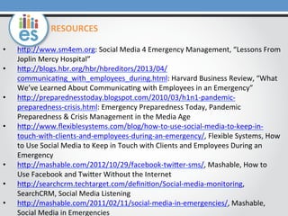 •  hOp://www.sm4em.org:	
  Social	
  Media	
  4	
  Emergency	
  Management,	
  “Lessons	
  From	
  
Joplin	
  Mercy	
  Hospital”	
  
•  hOp://blogs.hbr.org/hbr/hbreditors/2013/04/
communica0ng_with_employees_during.html:	
  Harvard	
  Business	
  Review,	
  “What	
  
We’ve	
  Learned	
  About	
  Communica0ng	
  with	
  Employees	
  in	
  an	
  Emergency”	
  
•  hOp://preparednesstoday.blogspot.com/2010/03/h1n1-­‐pandemic-­‐
preparedness-­‐crisis.html:	
  Emergency	
  Preparedness	
  Today,	
  Pandemic	
  
Preparedness	
  &	
  Crisis	
  Management	
  in	
  the	
  Media	
  Age	
  
•  hOp://www.ﬂexiblesystems.com/blog/how-­‐to-­‐use-­‐social-­‐media-­‐to-­‐keep-­‐in-­‐
touch-­‐with-­‐clients-­‐and-­‐employees-­‐during-­‐an-­‐emergency/,	
  Flexible	
  Systems,	
  How	
  
to	
  Use	
  Social	
  Media	
  to	
  Keep	
  in	
  Touch	
  with	
  Clients	
  and	
  Employees	
  During	
  an	
  
Emergency	
  
•  hOp://mashable.com/2012/10/29/facebook-­‐twiOer-­‐sms/,	
  Mashable,	
  How	
  to	
  
Use	
  Facebook	
  and	
  TwiOer	
  Without	
  the	
  Internet	
  
•  hOp://searchcrm.techtarget.com/deﬁni0on/Social-­‐media-­‐monitoring,	
  
SearchCRM,	
  Social	
  Media	
  Listening	
  
•  hOp://mashable.com/2011/02/11/social-­‐media-­‐in-­‐emergencies/,	
  Mashable,	
  
Social	
  Media	
  in	
  Emergencies	
  
RESOURCES	
  
 