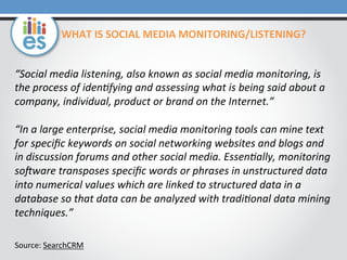 “Social	
  media	
  listening,	
  also	
  known	
  as	
  social	
  media	
  monitoring,	
  is	
  
the	
  process	
  of	
  iden6fying	
  and	
  assessing	
  what	
  is	
  being	
  said	
  about	
  a	
  
company,	
  individual,	
  product	
  or	
  brand	
  on	
  the	
  Internet.”	
  
	
  
“In	
  a	
  large	
  enterprise,	
  social	
  media	
  monitoring	
  tools	
  can	
  mine	
  text	
  
for	
  speciﬁc	
  keywords	
  on	
  social	
  networking	
  websites	
  and	
  blogs	
  and	
  
in	
  discussion	
  forums	
  and	
  other	
  social	
  media.	
  Essen6ally,	
  monitoring	
  
soGware	
  transposes	
  speciﬁc	
  words	
  or	
  phrases	
  in	
  unstructured	
  data	
  
into	
  numerical	
  values	
  which	
  are	
  linked	
  to	
  structured	
  data	
  in	
  a	
  
database	
  so	
  that	
  data	
  can	
  be	
  analyzed	
  with	
  tradi6onal	
  data	
  mining	
  
techniques.”	
  
	
  
	
  
Source:	
  SearchCRM	
  
	
  
WHAT	
  IS	
  SOCIAL	
  MEDIA	
  MONITORING/LISTENING?	
  
 