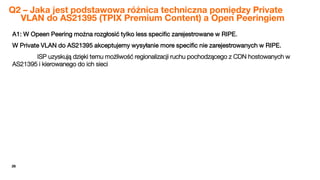 26
Q2 – Jaka jest podstawowa różnica techniczna pomiędzy Private
VLAN do AS21395 (TPIX Premium Content) a Open Peeringiem
A1: W Opeen Peering można rozgłosić tylko less specific zarejestrowane w RIPE.
W Private VLAN do AS21395 akceptujemy wysyłanie more specific nie zarejestrowanych w RIPE.
ISP uzyskują dzięki temu możliwość regionalizacji ruchu pochodzącego z CDN hostowanych w
AS21395 i kierowanego do ich sieci
 