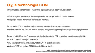 4
IXy, a technologia CDN
IXy wymuszają koncentrację – wszystkie są w Warszawie jeden w Katowicach.
ISP o rozległych sieciach rozbudowują szkielet sieci aby rozwieźć content po kraju
Mniejsi ISP kupują transmisję aby dotrzeć do IXów.
Technologia CDN pozwala rozwieźć serwery zamiast dowozić ruch transmisją.
Posiadacze CDN nie chcą ich jednak stawiać bez gwarancji pełnego wykorzystania ich pojemności.
Żaden polski ISP (poza Orange) samodzielnie nie pokaże CSP potencjału na wykorzystanie kilku
węzłów CDN rozrzuconych po Polsce.
Kilku największych ISP ma pojedyncze CDN1 w swoich sieciach.
Większość ISP korzysta z CDN1 i innych CDN w IXach…
Więcej: Contribution to 2015 CWG - Internet: Online Open Consultation Questionnaire
http://www.itu.int/en/Lists/consultation2015/Attachments/34//Contribution%20to%202015%20CWG_final.pdf
 