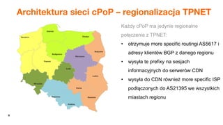 9
Architektura sieci cPoP – regionalizacja TPNET
Każdy cPoP ma jedynie regionalne
połączenie z TPNET:
• otrzymuje more specific routingi AS5617 i
adresy klientów BGP z danego regionu
• wysyła te prefixy na sesjach
informacyjnych do serwerów CDN
• wysyła do CDN również more specific ISP
podłączonych do AS21395 we wszystkich
miastach regionu
 
