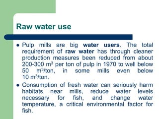 Raw water use
? Pulp mills are big water users. The total
requirement of raw water has through cleaner
production measures been reduced from about
200-300 m3 per ton of pulp in 1970 to well below
50 m3/ton, in some mills even below
10 m3/ton.
? Consumption of fresh water can seriously harm
habitats near mills, reduce water levels
necessary for fish, and change water
temperature, a critical environmental factor for
fish.
 