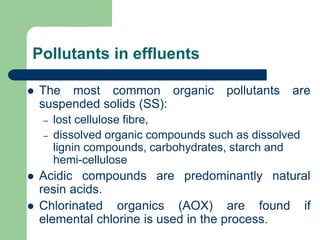 Pollutants in effluents
? The most common organic pollutants are
suspended solids (SS):
C lost cellulose fibre,
C dissolved organic compounds such as dissolved
lignin compounds, carbohydrates, starch and
hemi-cellulose
? Acidic compounds are predominantly natural
resin acids.
? Chlorinated organics (AOX) are found if
elemental chlorine is used in the process.
 